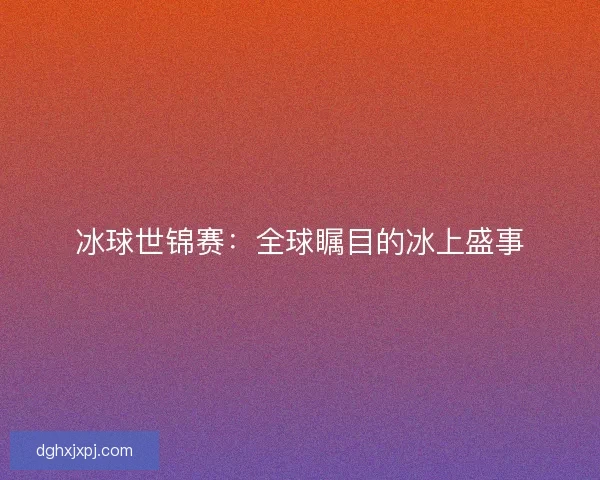 冰球世锦赛：全球瞩目的冰上盛事