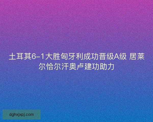 土耳其6-1大胜匈牙利成功晋级A级 居莱尔恰尔汗奥卢建功助力
