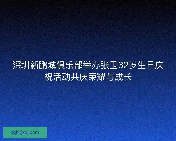 深圳新鹏城俱乐部举办张卫32岁生日庆祝活动共庆荣耀与成长