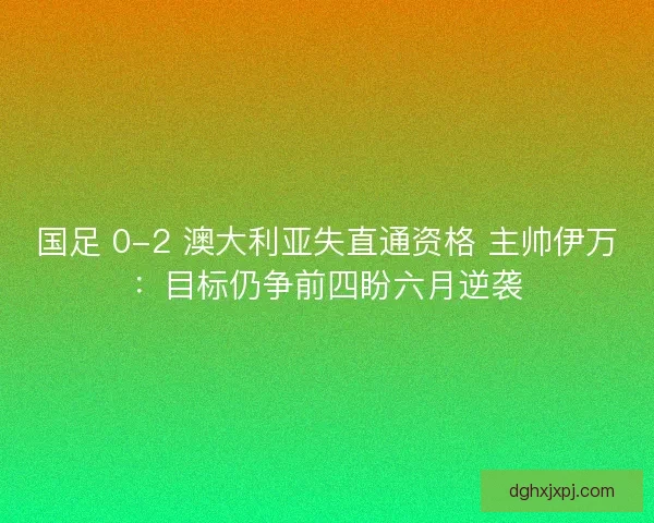 国足 0-2 澳大利亚失直通资格 主帅伊万：目标仍争前四盼六月逆袭
