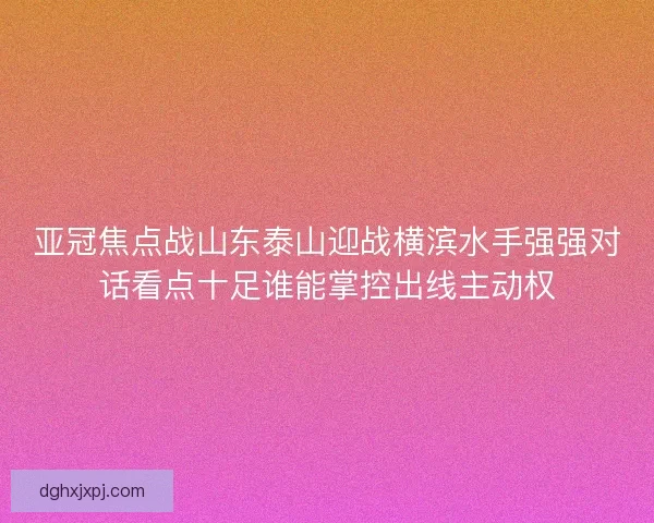 亚冠焦点战山东泰山迎战横滨水手强强对话看点十足谁能掌控出线主动权