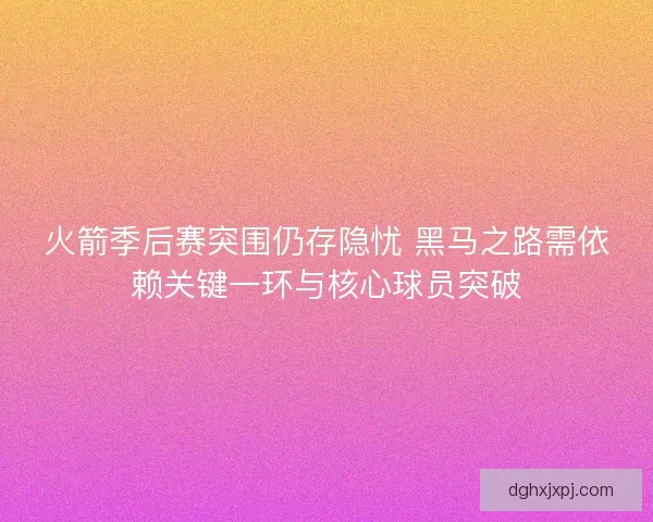 火箭季后赛突围仍存隐忧 黑马之路需依赖关键一环与核心球员突破