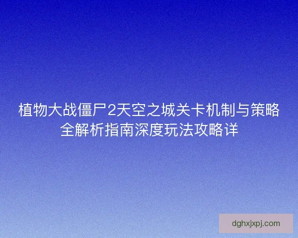 植物大战僵尸2天空之城关卡机制与策略全解析指南深度玩法攻略详 植物大战僵尸2天空之城关卡机制与策略全解析指南深度玩法攻略详