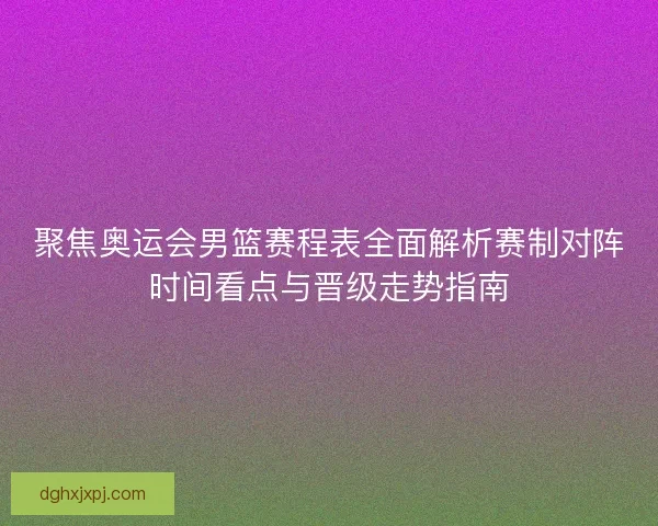 聚焦奥运会男篮赛程表全面解析赛制对阵时间看点与晋级走势指南