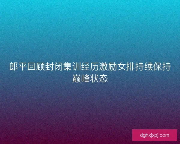 郎平回顾封闭集训经历激励女排持续保持巅峰状态