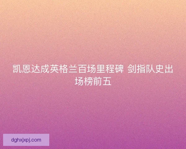 凯恩达成英格兰百场里程碑 剑指队史出场榜前五