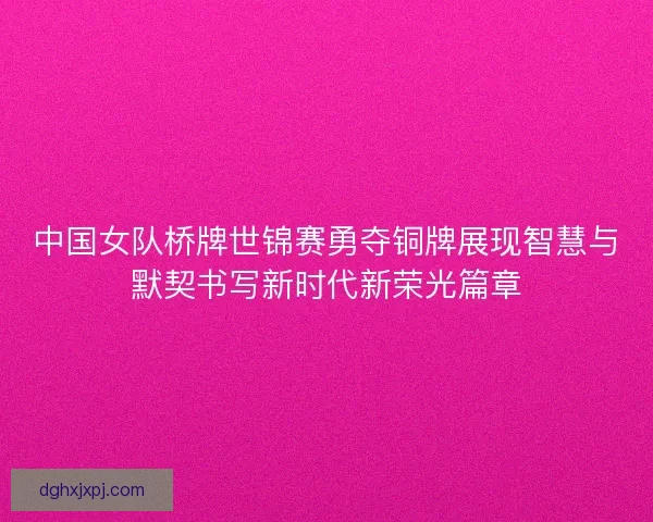 中国女队桥牌世锦赛勇夺铜牌展现智慧与默契书写新时代新荣光篇章