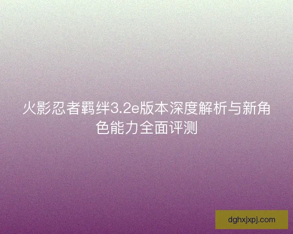 火影忍者羁绊3.2e版本深度解析与新角色能力全面评测