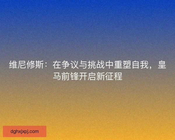 维尼修斯：在争议与挑战中重塑自我，皇马前锋开启新征程