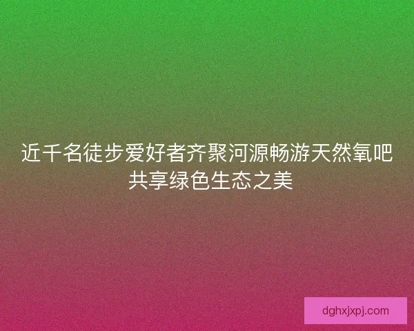 近千名徒步爱好者齐聚河源畅游天然氧吧 共享绿色生态之美