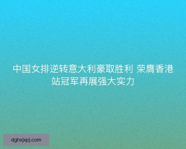 中国女排逆转意大利豪取胜利 荣膺香港站冠军再展强大实力