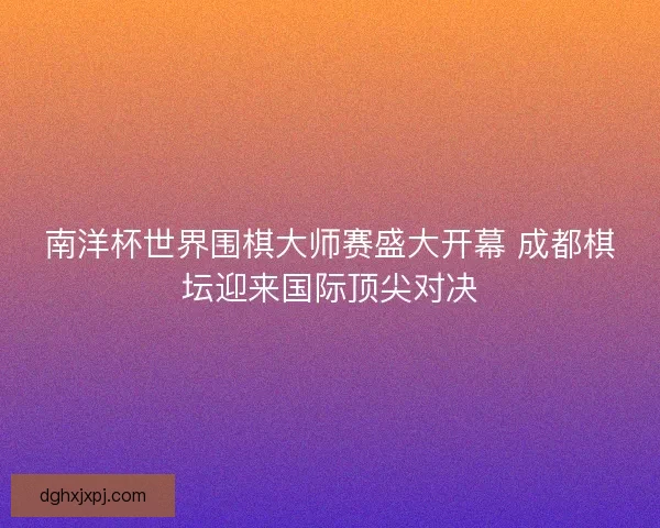 南洋杯世界围棋大师赛盛大开幕 成都棋坛迎来国际顶尖对决 南洋杯世界围棋大师赛盛大开幕 成都棋坛迎来国际顶尖对决