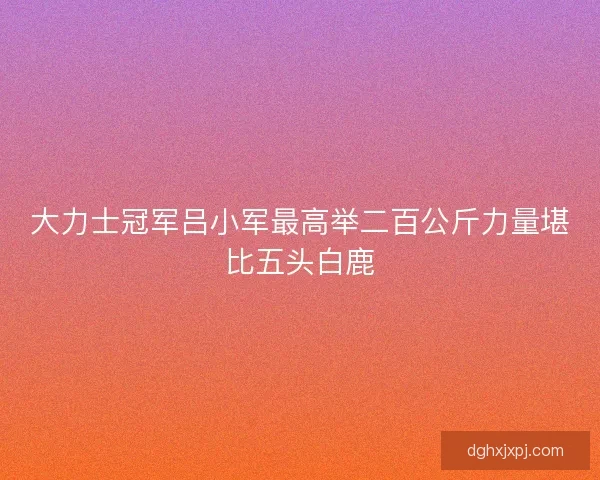 大力士冠军吕小军最高举二百公斤力量堪比五头白鹿