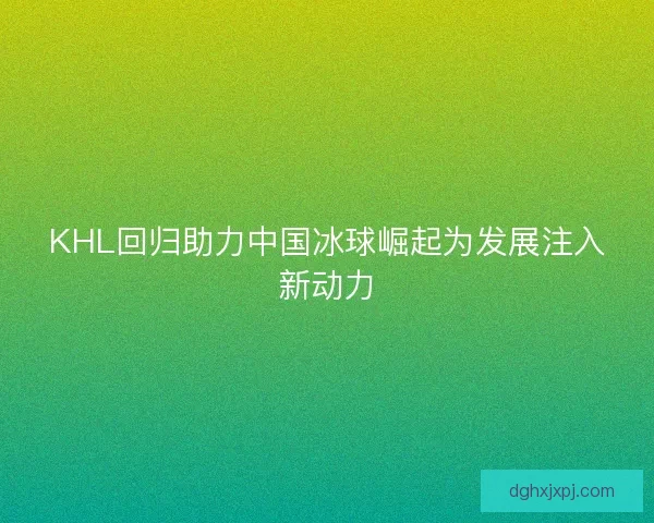 KHL回归助力中国冰球崛起为发展注入新动力