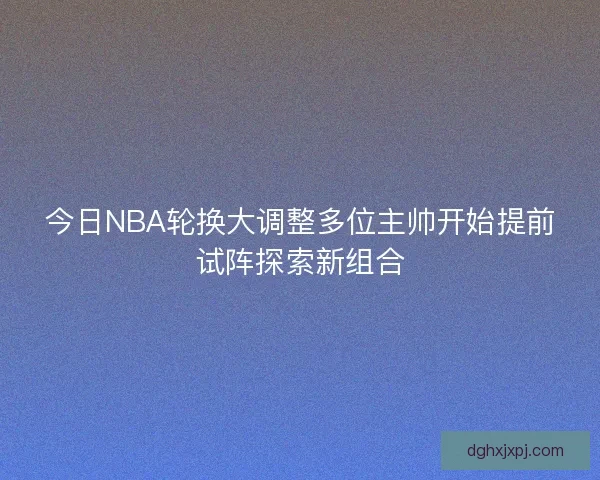今日NBA轮换大调整多位主帅开始提前试阵探索新组合