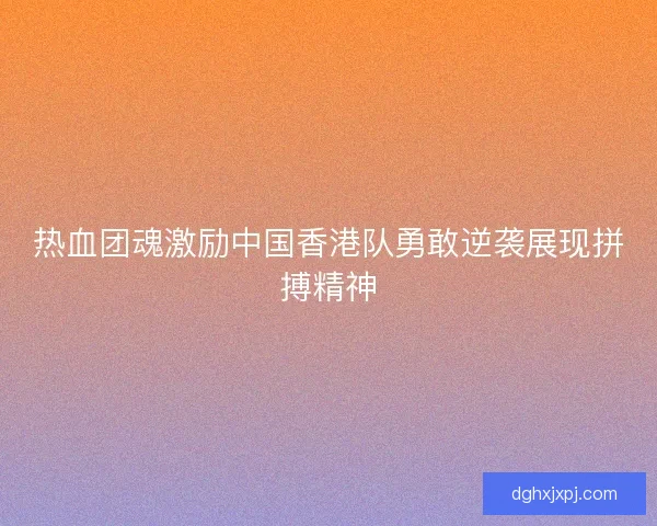 热血团魂激励中国香港队勇敢逆袭展现拼搏精神