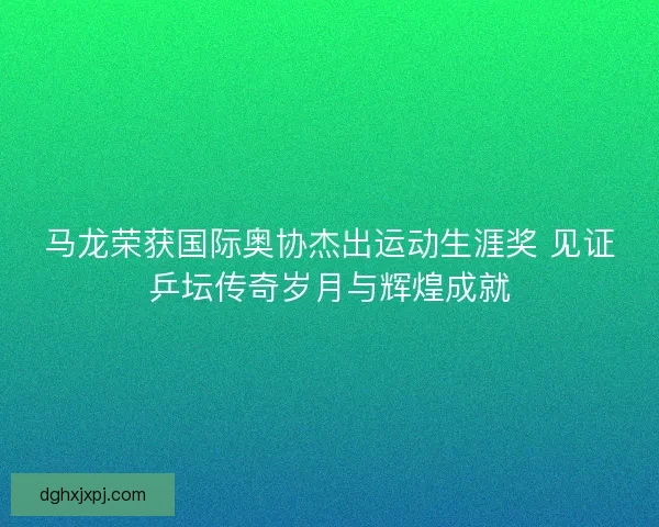 马龙荣获国际奥协杰出运动生涯奖 见证乒坛传奇岁月与辉煌成就