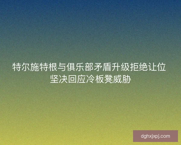 特尔施特根与俱乐部矛盾升级拒绝让位 坚决回应冷板凳威胁