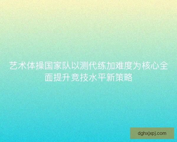 艺术体操国家队以测代练加难度为核心全面提升竞技水平新策略