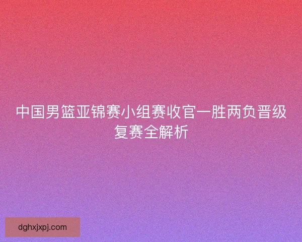 中国男篮亚锦赛小组赛收官一胜两负晋级复赛全解析 中国男篮亚锦赛小组赛收官一胜两负晋级复赛全解析
