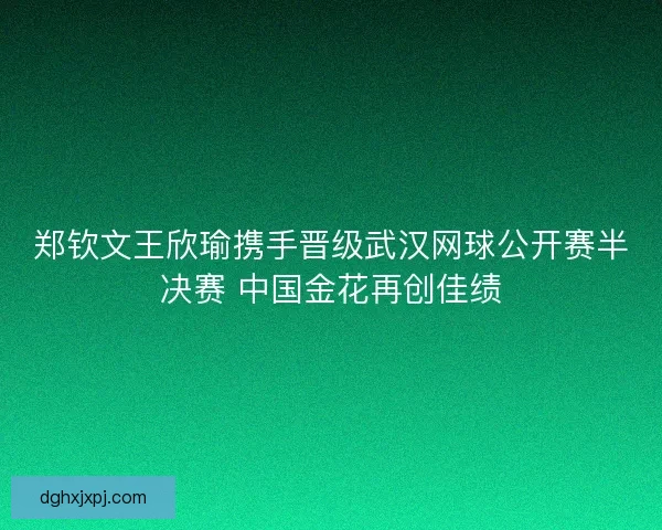郑钦文王欣瑜携手晋级武汉网球公开赛半决赛 中国金花再创佳绩