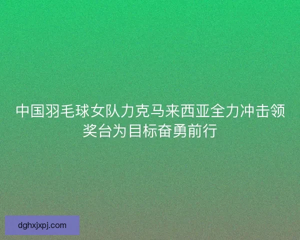 中国羽毛球女队力克马来西亚全力冲击领奖台为目标奋勇前行