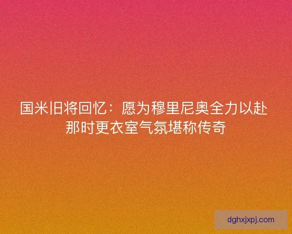 国米旧将回忆:愿为穆里尼奥全力以赴 那时更衣室气氛堪称传奇 国米旧将回忆:愿为穆里尼奥全力以赴 那时更衣室气氛堪称传奇