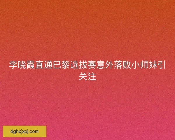 李晓霞直通巴黎选拔赛意外落败小师妹引关注