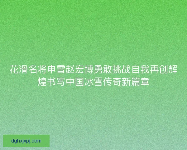 花滑名将申雪赵宏博勇敢挑战自我再创辉煌书写中国冰雪传奇新篇章