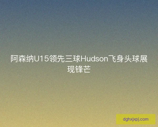 阿森纳U15领先三球Hudson飞身头球展现锋芒 阿森纳U15领先三球Hudson飞身头球展现锋芒