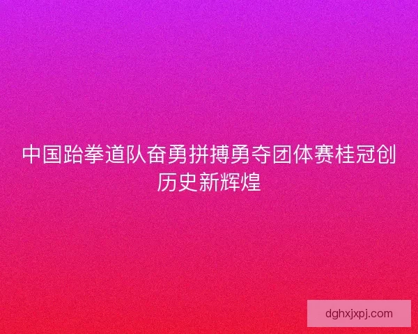 中国跆拳道队奋勇拼搏勇夺团体赛桂冠创历史新辉煌