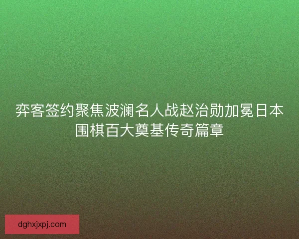 弈客签约聚焦波澜名人战赵治勋加冕日本围棋百大奠基传奇篇章 弈客签约聚焦波澜名人战赵治勋加冕日本围棋百大奠基传奇篇章