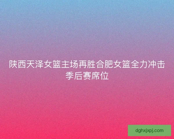 陕西天泽女篮主场再胜合肥女篮全力冲击季后赛席位