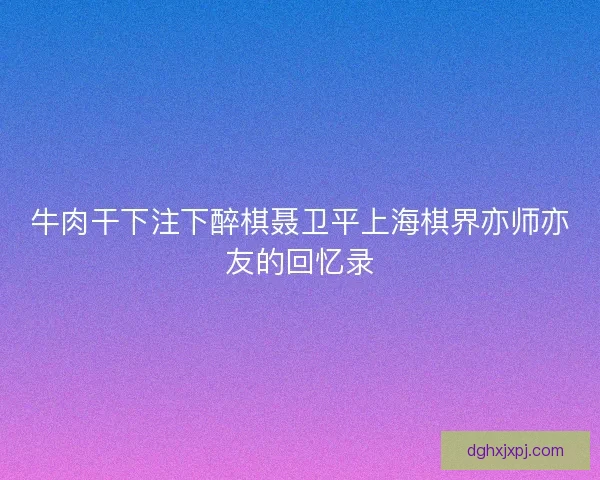 牛肉干下注下醉棋聂卫平上海棋界亦师亦友的回忆录