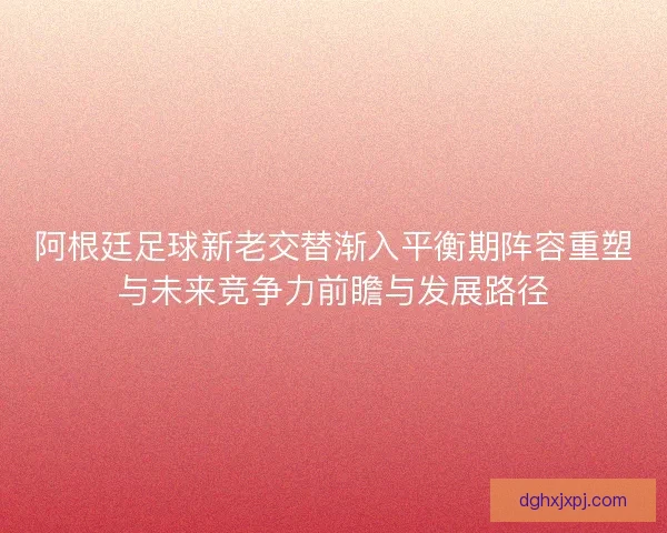 阿根廷足球新老交替渐入平衡期阵容重塑与未来竞争力前瞻与发展路径