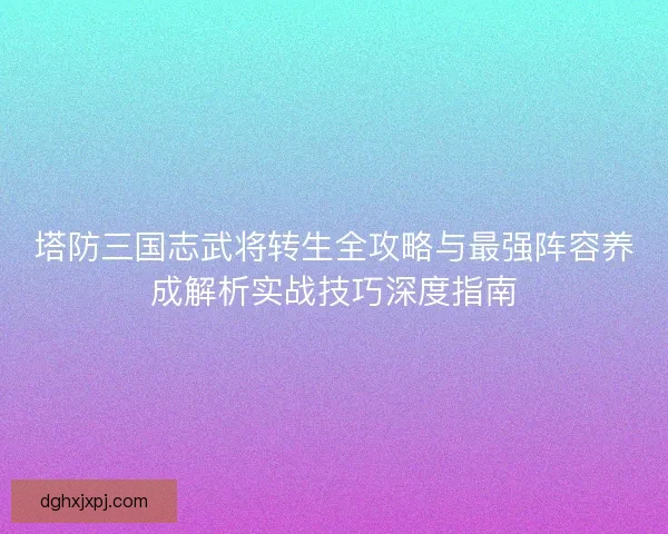 塔防三国志武将转生全攻略与最强阵容养成解析实战技巧深度指南